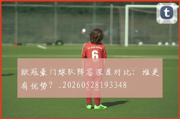 欧冠豪门球队阵容深度对比:谁更有优势?_20260528193348