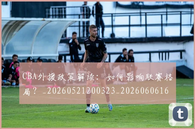 CBA外援政策解读:如何影响联赛格局?_20260521200323_20260606165211