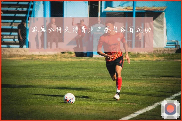 家庭如何支持青少年参与体育运动