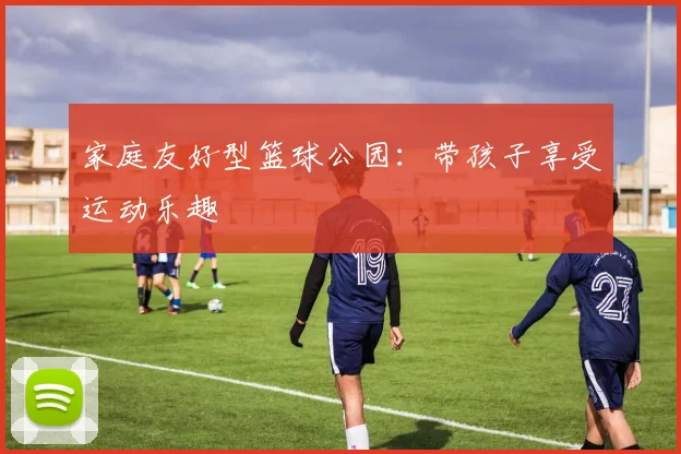 家庭友好型篮球公园:带孩子享受运动乐趣